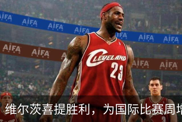 维尔茨喜提胜利，为国际比赛周增添调味料